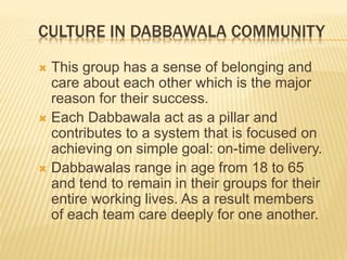 CULTURE IN DABBAWALA COMMUNITY 
 This group has a sense of belonging and 
care about each other which is the major 
reason for their success. 
 Each Dabbawala act as a pillar and 
contributes to a system that is focused on 
achieving on simple goal: on-time delivery. 
 Dabbawalas range in age from 18 to 65 
and tend to remain in their groups for their 
entire working lives. As a result members 
of each team care deeply for one another. 
 