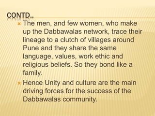 CONTD.. 
 The men, and few women, who make 
up the Dabbawalas network, trace their 
lineage to a clutch of villages around 
Pune and they share the same 
language, values, work ethic and 
religious beliefs. So they bond like a 
family. 
 Hence Unity and culture are the main 
driving forces for the success of the 
Dabbawalas community. 
 