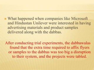  What happened when companies like Microsoft 
and Hindustan Unilever were interested in having 
advertising materials and product samples 
delivered along with the dabbas. 
After conducting trial experiments, the dabbawalas 
found that the extra time required to affix flyers 
or samples to the dabbas was too big a disruption 
to their system, and the projects were tabled. 
 