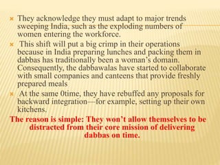  They acknowledge they must adapt to major trends 
sweeping India, such as the exploding numbers of 
women entering the workforce. 
 This shift will put a big crimp in their operations 
because in India preparing lunches and packing them in 
dabbas has traditionally been a woman’s domain. 
Consequently, the dabbawalas have started to collaborate 
with small companies and canteens that provide freshly 
prepared meals 
 At the same 0time, they have rebuffed any proposals for 
backward integration—for example, setting up their own 
kitchens. 
The reason is simple: They won’t allow themselves to be 
distracted from their core mission of delivering 
dabbas on time. 
 