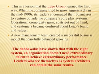  This is a lesson that the Lego Group learned the hard 
way. When the company tried to grow aggressively in 
the mid-1990s, its leaders encouraged their businesses 
to venture outside the company’s core play systems. 
Operational complexity grew, costs got out of hand, 
and customers became confused about Lego’s brand 
and values. 
 A new management team created a successful business 
model that carefully balanced growing. 
The dabbawalas have shown that with the right 
system, an organization doesn’t need extraordinary 
talent to achieve extraordinary performance. 
Leaders who see themselves as system architects 
can obtain the same results. 
 