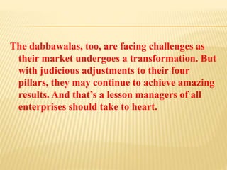 The dabbawalas, too, are facing challenges as 
their market undergoes a transformation. But 
with judicious adjustments to their four 
pillars, they may continue to achieve amazing 
results. And that’s a lesson managers of all 
enterprises should take to heart. 
 