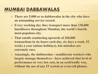 MUMBAI DABBAWALAS 
 There are 5,000 or so dabbawalas in the city who have 
an astounding service record. 
 Every working day they transport more than 130,000 
lunchboxes throughout Mumbai, the world’s fourth-most- 
populous city. 
 That entails conducting upwards of 260,000 
transactions in six hours each day, six days a week, 52 
weeks a year (minus holidays), but mistakes are 
extremely rare. 
 Amazingly, the dabbawalas—semiliterate workers who 
largely manage themselves—have achieved that level of 
performance at very low cost, in an ecofriendly way, 
without the use of any IT system or even cell phones. 
 