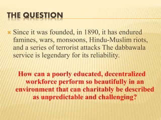 THE QUESTION 
 Since it was founded, in 1890, it has endured 
famines, wars, monsoons, Hindu-Muslim riots, 
and a series of terrorist attacks The dabbawala 
service is legendary for its reliability. 
How can a poorly educated, decentralized 
workforce perform so beautifully in an 
environment that can charitably be described 
as unpredictable and challenging? 
 