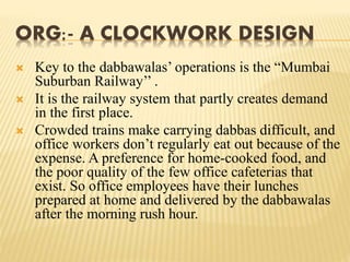 ORG:- A CLOCKWORK DESIGN 
 Key to the dabbawalas’ operations is the “Mumbai 
Suburban Railway’’ . 
 It is the railway system that partly creates demand 
in the first place. 
 Crowded trains make carrying dabbas difficult, and 
office workers don’t regularly eat out because of the 
expense. A preference for home-cooked food, and 
the poor quality of the few office cafeterias that 
exist. So office employees have their lunches 
prepared at home and delivered by the dabbawalas 
after the morning rush hour. 
 