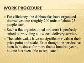 WORK PROCEDURE 
 For efficiency, the dabbawalas have organized 
themselves into roughly 200 units of about 25 
people each. 
 Such a flat organizational structure is perfectly 
suited to providing a low-cost delivery service. 
 The dabbawalas have no significant rivals at their 
price point and scale. Even though the service has 
been in business for more than a hundred years, 
no one has been able to replicate it. 
 