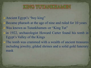 Ancient Egypt’s “boy king” 
Became pharaoh at the age of nine and ruled for 10 years 
Was known as Tutankhamen–or “King Tut” 
in 1922, archaeologist Howard Carter found his tomb in 
Egypt’s Valley of the Kings 
The tomb was crammed with a wealth of ancient treasures 
including jewelry, gilded shrines and a solid gold funerary 
mask 
 