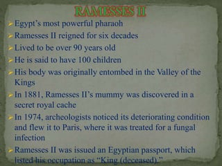 Egypt’s most powerful pharaoh 
Ramesses II reigned for six decades 
Lived to be over 90 years old 
 He is said to have 100 children 
His body was originally entombed in the Valley of the 
Kings 
 In 1881, Ramesses II’s mummy was discovered in a 
secret royal cache 
In 1974, archeologists noticed its deteriorating condition 
and flew it to Paris, where it was treated for a fungal 
infection 
Ramesses II was issued an Egyptian passport, which 
listed his occupation as “King (deceased).” 
 