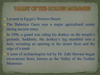 Located in Egypt’sWestern Desert 
The Bahariya Oasis was a major agricultural center 
during ancient times 
In 1996, a guard was riding his donkey on the temple’s 
grounds. Suddenly, the donkey’s leg stumbled into a 
hole, revealing an opening in the desert floor and the 
edge of a tomb 
A team of archaeologists led by Dr. Zahi Hawass began 
excavations there, known as the Valley of the Golden 
Mummies 
 