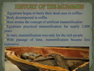  Egyptians began to burry their dead ones in coffins. 
Body decomposed in coffin. 
Here arouse the concept of artificial mummification 
Egyptians practiced mummification for nearly 2,000 
years 
In start, mummification was only for the rich people 
With passage of time, mummification became less 
expensive. 
 