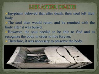 Egyptians believed that after death, their soul left their 
body. 
The soul then would return and be reunited with the 
body after it was buried. 
However, the soul needed to be able to find and to 
recognize the body in order to live forever. 
Therefore, it was necessary to preserve the body. 
 