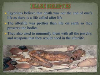 Egyptians believe that death was not the end of one’s 
life as there is a life called after life 
The afterlife was prettier than life on earth so they 
preserve the bodies 
They also used to mummify them with all the jewelry, 
and weapons that they would need in the afterlife 
 