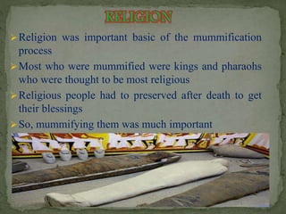 Religion was important basic of the mummification 
process 
Most who were mummified were kings and pharaohs 
who were thought to be most religious 
Religious people had to preserved after death to get 
their blessings 
So, mummifying them was much important 
 