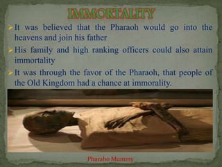  It was believed that the Pharaoh would go into the 
heavens and join his father 
His family and high ranking officers could also attain 
immortality 
 It was through the favor of the Pharaoh, that people of 
the Old Kingdom had a chance at immorality. 
Pharaho Mummy 
 