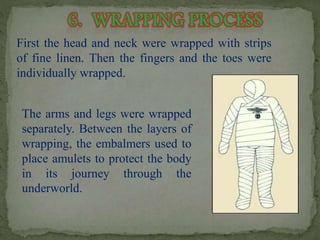 First the head and neck were wrapped with strips 
of fine linen. Then the fingers and the toes were 
individually wrapped. 
The arms and legs were wrapped 
separately. Between the layers of 
wrapping, the embalmers used to 
place amulets to protect the body 
in its journey through the 
underworld. 
 