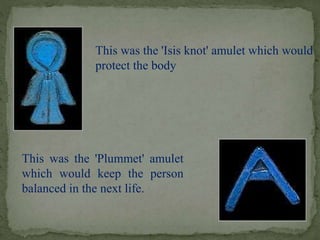 This was the 'Isis knot' amulet which would 
protect the body 
This was the 'Plummet' amulet 
which would keep the person 
balanced in the next life. 
 