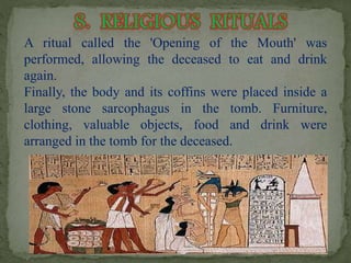 A ritual called the 'Opening of the Mouth' was 
performed, allowing the deceased to eat and drink 
again. 
Finally, the body and its coffins were placed inside a 
large stone sarcophagus in the tomb. Furniture, 
clothing, valuable objects, food and drink were 
arranged in the tomb for the deceased. 
 