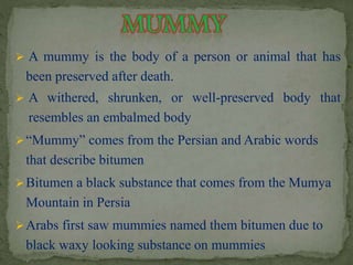  A mummy is the body of a person or animal that has 
been preserved after death. 
 A withered, shrunken, or well-preserved body that 
resembles an embalmed body 
 “Mummy” comes from the Persian and Arabic words 
that describe bitumen 
Bitumen a black substance that comes from the Mumya 
Mountain in Persia 
Arabs first saw mummies named them bitumen due to 
black waxy looking substance on mummies 
 