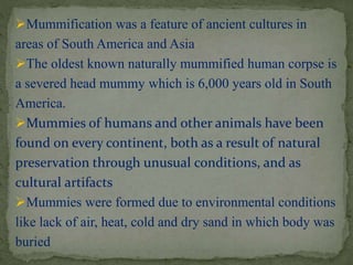 Mummification was a feature of ancient cultures in 
areas of South America and Asia 
The oldest known naturally mummified human corpse is 
a severed head mummy which is 6,000 years old in South 
America. 
Mummies of humans and other animals have been 
found on every continent, both as a result of natural 
preservation through unusual conditions, and as 
cultural artifacts 
Mummies were formed due to environmental conditions 
like lack of air, heat, cold and dry sand in which body was 
buried 
 