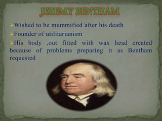 Wished to be mummified after his death 
Founder of utilitarianism 
His body ,out fitted with wax head created 
because of problems preparing it as Bentham 
requested 
 