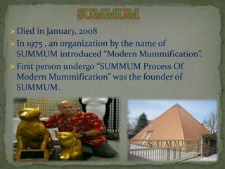 Died in January, 2008 
In 1975 , an organization by the name of 
SUMMUM introduced “Modern Mummification”. 
 First person undergo “SUMMUM Process Of 
Modern Mummification” was the founder of 
SUMMUM. 
 