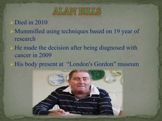 Died in 2010 
Mummified using techniques based on 19 year of 
research 
He made the decision after being diagnosed with 
cancer in 2009 
 His body present at “London's Gordon” museum 
 