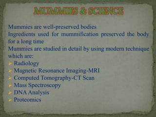 Mummies are well-preserved bodies 
Ingredients used for mummification preserved the body 
for a long time 
Mummies are studied in detail by using modern technique 
which are: 
 Radiology 
 Magnetic Resonance Imaging-MRI 
 Computed Tomography-CT Scan 
 Mass Spectroscopy 
 DNAAnalysis 
 Proteomics 
 