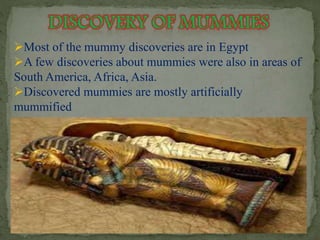 Most of the mummy discoveries are in Egypt 
A few discoveries about mummies were also in areas of 
South America, Africa, Asia. 
Discovered mummies are mostly artificially 
mummified 
 