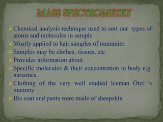 Chemical analysis technique used to sort out types of 
atoms and molecules in sample 
Mostly applied to hair samples of mummies 
Samples may be clothes, tissues, etc. 
Provides information about 
Specific molecules & their concentration in body e.g. 
narcotics. 
Clothing of the very well studied Iceman Ötzi ’s 
mummy 
His coat and pants were made of sheepskin 
 