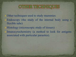 Other techniques used to study mummies 
Endoscopy (the study of the internal body using a 
flexible tube) 
Histology (microscopic study of tissues) 
Imunocytochemistry (a method to look for antigens 
associated with particular parasites). 
 