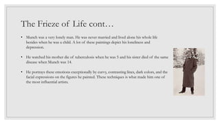 The Frieze of Life cont…
• Munch was a very lonely man. He was never married and lived alone his whole life
besides when he was a child. A lot of these paintings depict his loneliness and
depression.
• He watched his mother die of tuberculosis when he was 5 and his sister died of the same
disease when Munch was 14.
• He portrays these emotions exceptionally by curvy, contrasting lines, dark colors, and the
facial expressions on the figures he painted. These techniques is what made him one of
the most influential artists.
 