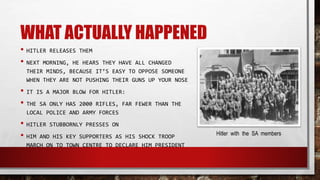 WHAT ACTUALLY HAPPENED
• HITLER RELEASES THEM
• NEXT MORNING, HE HEARS THEY HAVE ALL CHANGED
THEIR MINDS, BECAUSE IT’S EASY TO OPPOSE SOMEONE
WHEN THEY ARE NOT PUSHING THEIR GUNS UP YOUR NOSE
• IT IS A MAJOR BLOW FOR HITLER:
• THE SA ONLY HAS 2000 RIFLES, FAR FEWER THAN THE
LOCAL POLICE AND ARMY FORCES
• HITLER STUBBORNLY PRESSES ON
• HIM AND HIS KEY SUPPORTERS AS HIS SHOCK TROOP
MARCH ON TO TOWN CENTRE TO DECLARE HIM PRESIDENT
Hitler with the SA members
 