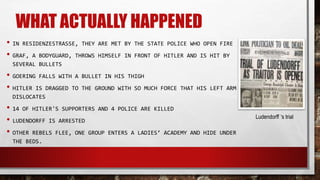 WHAT ACTUALLY HAPPENED
• IN RESIDENZESTRASSE, THEY ARE MET BY THE STATE POLICE WHO OPEN FIRE
• GRAF, A BODYGUARD, THROWS HIMSELF IN FRONT OF HITLER AND IS HIT BY
SEVERAL BULLETS
• GOERING FALLS WITH A BULLET IN HIS THIGH
• HITLER IS DRAGGED TO THE GROUND WITH SO MUCH FORCE THAT HIS LEFT ARM
DISLOCATES
• 14 OF HITLER'S SUPPORTERS AND 4 POLICE ARE KILLED
• LUDENDORFF IS ARRESTED
• OTHER REBELS FLEE, ONE GROUP ENTERS A LADIES’ ACADEMY AND HIDE UNDER
THE BEDS.
Ludendorff ‘s trial
 