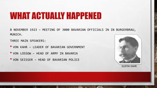 WHAT ACTUALLY HAPPENED
8 NOVEMBER 1923 – MEETING OF 3000 BAVARIAN OFFICIALS IN IN BURGERBRAU,
MUNICH.
THREE MAIN SPEAKERS:
• VON KAHR – LEADER OF BAVARIAN GOVERNMENT
• VON LOSSOW – HEAD OF ARMY IN BAVARIA
• VON SEISSER – HEAD OF BAVARIAN POLICE
GUSTAV KAHR
 