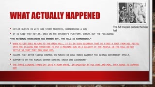 WHAT ACTUALLY HAPPENED
• HITLER BURSTS IN WITH 600 STORM TROOPERS, BRANDISHING A GUN
• IT IS SAID THAT HITLER, ONCE ON THE SPEAKER’S PLATFORM, SHOUTS OUT THE FOLLOWING:
“THE NATIONAL REVOLUTION HAS BROKEN OUT. THE HALL IS SURROUNDED.”
• WHEN HITLER DOES RETURN TO THE MAIN HALL, IT IS IN SUCH DISARRAY THAT HE FIRES A SHOT FROM HIS PISTOL
INTO THE CEILING AND THREATENS TO PUT A MACHINE GUN IN A GALLERY IF THE PEOPLE IN THE HALL DO NOT
SETTLE SO THAT THEY CAN HEAR HIM.
• CLAIMS THAT AFTER TAKING CONTROL IN MUNICH HE WILL MARCH AGAINST THE GERMAN GOVERNMENT ITSELF.
• SUPPORTED BY THE FAMOUS GERMAN GENERAL ERICH VON LUDENDORFF
• THE THREE LEADERS TAKEN OFF INTO A ROOM WHERE, INTIMIDATED BY HIS GUNS AND MEN, THEY AGREE TO SUPPORT
HIM
The SA troopers outside the beer
hall
 