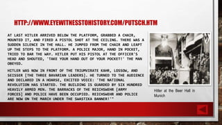 HTTP://WWW.EYEWITNESSTOHISTORY.COM/PUTSCH.HTM
AT LAST HITLER ARRIVED BELOW THE PLATFORM, GRABBED A CHAIR,
MOUNTED IT, AND FIRED A PISTOL SHOT AT THE CEILING. THERE WAS A
SUDDEN SILENCE IN THE HALL. HE JUMPED FROM THE CHAIR AND LEAPT
UP THE STEPS TO THE PLATFORM. A POLICE MAJOR, HAND IN POCKET,
TRIED TO BAR THE WAY. HITLER PUT HIS PISTOL AT THE OFFICER'S
HEAD AND SHOUTED, 'TAKE YOUR HAND OUT OF YOUR POCKET!' THE MAN
OBEYED.
HITLER WAS NOW IN FRONT OF THE TRIUMVIRATE KAHR, LOSSOW, AND
SEISSER [THE THREE BAVARIAN LEADERS]. HE TURNED TO THE AUDIENCE
AND DECLARED IN A HOARSE, EXCITED VOICE: 'THE NATIONAL
REVOLUTION HAS STARTED. THE BUILDING IS GUARDED BY SIX HUNDRED
HEAVILY ARMED MEN. THE BARRACKS OF THE REICHSWEHR [ARMY
FORCES] AND POLICE HAVE BEEN OCCUPIED. REICHSWEHR AND POLICE
ARE NOW ON THE MARCH UNDER THE SWASTIKA BANNER!'"
Hitler at the Beer Hall in
Munich
 