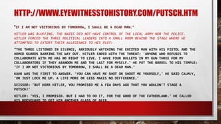 HTTP://WWW.EYEWITNESSTOHISTORY.COM/PUTSCH.HTM
"IF I AM NOT VICTORIOUS BY TOMORROW, I SHALL BE A DEAD MAN."
HITLER WAS BLUFFING. THE NAZIS DID NOT HAVE CONTROL OF THE LOCAL ARMY NOR THE POLICE.
HITLER FORCED THE THREE POLITICAL LEADERS INTO A SMALL ROOM BEHIND THE STAGE WHERE HE
ATTEMPTED TO EXTORT THEIR ALLEGIANCE TO HIS PLOT:
"THE THREE LISTENED IN SILENCE, ANXIOUSLY WATCHING THE EXCITED MAN WITH HIS PISTOL AND THE
ARMED GUARDS BARRING THE WAY OUT. HITLER ENDED WITH THE THREAT: 'ANYONE WHO REFUSES TO
COLLABORATE WITH ME HAS NO RIGHT TO LIVE. I HAVE FOUR BULLETS IN MY GUN THREE FOR MY
COLLABORATORS IF THEY ABANDON ME AND THE LAST FOR MYSELF.' HE PUT THE BARREL TO HIS TEMPLE:
'IF I AM NOT VICTORIOUS BY TOMORROW, I SHALL BE A DEAD MAN.'
KAHR WAS THE FIRST TO ANSWER. 'YOU CAN HAVE ME SHOT OR SHOOT ME YOURSELF,' HE SAID CALMLY,
'OR JUST LOCK ME UP. A LIFE MORE OR LESS MAKES NO DIFFERENCE.'
SEISSER: 'BUT HERR HITLER, YOU PROMISED ME A FEW DAYS AGO THAT YOU WOULDN'T STAGE A
PUTSCH!'
HITLER: 'YES, I PROMISED. BUT I HAD TO DO IT, FOR THE GOOD OF THE FATHERLAND.' HE CALLED
HIS BODYGUARD TO GET HIM ANOTHER GLASS OF BEER.
 