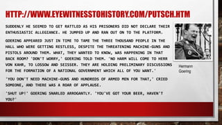 HTTP://WWW.EYEWITNESSTOHISTORY.COM/PUTSCH.HTM
SUDDENLY HE SEEMED TO GET RATTLED AS HIS PRISONERS DID NOT DECLARE THEIR
ENTHUSIASTIC ALLEGIANCE. HE JUMPED UP AND RAN OUT ON TO THE PLATFORM.
GOERING APPEARED JUST IN TIME TO TAME THE THREE THOUSAND PEOPLE IN THE
HALL WHO WERE GETTING RESTLESS, DESPITE THE THREATENING MACHINE-GUNS AND
PISTOLS AROUND THEM. WHAT, THEY WANTED TO KNOW, WAS HAPPENING IN THAT
BACK ROOM? 'DON'T WORRY,' GOERING TOLD THEM. 'NO HARM WILL COME TO HERR
VON KAHR, TO LOSSOW AND SEISSER. THEY ARE HOLDING PRELIMINARY DISCUSSIONS
FOR THE FORMATION OF A NATIONAL GOVERNMENT WHICH ALL OF YOU WANT.'
'YOU DON'T NEED MACHINE-GUNS AND HUNDREDS OF ARMED MEN FOR THAT,' CRIED
SOMEONE, AND THERE WAS A ROAR OF APPLAUSE.
'SHUT UP!' GOERING SNARLED ARROGANTLY. 'YOU'VE GOT YOUR BEER, HAVEN'T
YOU?'
Hermann
Goering
 