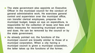  The state government also appoints an Executive
Officer in the municipal council for the conduct of
general administrative work. He exercises general
control and supervision over the municipal office,
can transfer clerical employees, prepares the
municipal budget, keeps an eye on expenditure, is
responsible for the collection of taxes and fees and
takes measures for recovering municipal arrears
and dues. He can be removed by the council or by
the state government.
 As already pointed out, the functions of the
municipal council are broadly similar to those of a
municipal corporation. When a city having a
municipal council is given a municipal corporation,
the latter takes up the functions of the former.
 