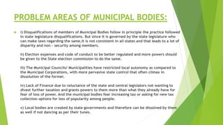 PROBLEM AREAS OF MUNICIPAL BODIES:
 i) Disqualifications of members of Municipal Bodies follow in principle the practice followed
in state legislature disqualifications. But since it is governed by the state legislature who
can make laws regarding the same,it is not consistent in all states and that leads to a lot of
disparity and non - security among members.
ii) Election expenses and code of conduct to be better regulated and more powers should
be given to the State election commission to do the same.
iii) The Municipal Councils/ Municipalities have restricted local autonomy as compared to
the Municipal Corporations, with more pervasive state control that often climax in
dissolution of the former.
iv) Lack of Finance due to reluctance of the state and central legislators not wanting to
divest further taxation and grants powers to them more than what they already have for
fear of loss of power. And the municipal bodies fear increasing tax or asking for new tax
collection options for loss of popularity among people.
v) Local bodies are created by state governments and therefore can be dissolved by them
as well if not dancing as per their tunes.
 