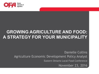 GROWING AGRICULTURE AND FOOD:
A STRATEGY FOR YOUR MUNICIPALITY
Danielle Collins
Agriculture Economic Development Policy Analyst
Eastern Ontario Local Food Conference
November 23, 2016
 