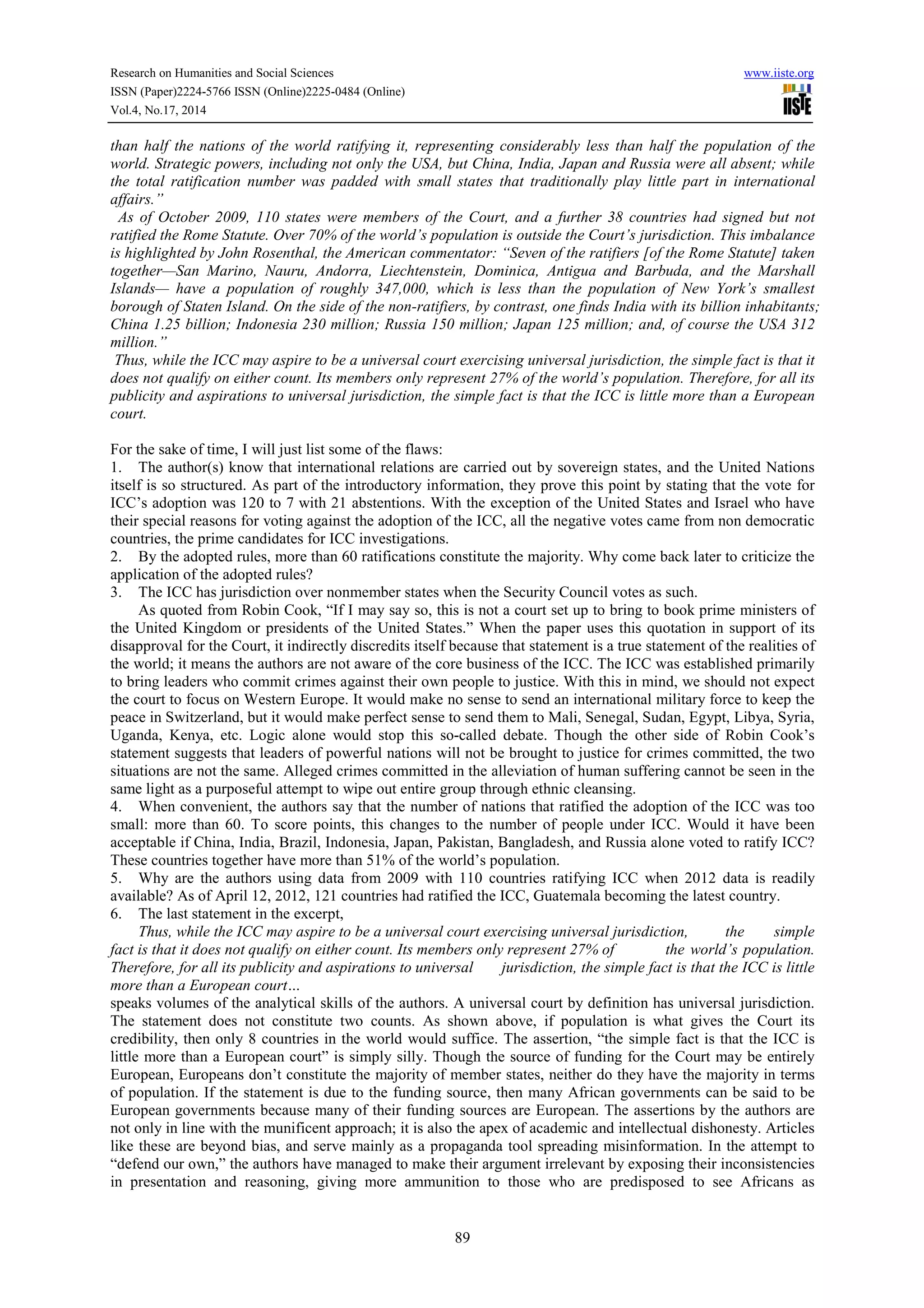 Research on Humanities and Social Sciences www.iiste.org 
ISSN (Paper)2224-5766 ISSN (Online)2225-0484 (Online) 
Vol.4, No.17, 2014 
than half the nations of the world ratifying it, representing considerably less than half the population of the 
world. Strategic powers, including not only the USA, but China, India, Japan and Russia were all absent; while 
the total ratification number was padded with small states that traditionally play little part in international 
affairs.” 
As of October 2009, 110 states were members of the Court, and a further 38 countries had signed but not 
ratified the Rome Statute. Over 70% of the world’s population is outside the Court’s jurisdiction. This imbalance 
is highlighted by John Rosenthal, the American commentator: “Seven of the ratifiers [of the Rome Statute] taken 
together—San Marino, Nauru, Andorra, Liechtenstein, Dominica, Antigua and Barbuda, and the Marshall 
Islands— have a population of roughly 347,000, which is less than the population of New York’s smallest 
borough of Staten Island. On the side of the non-ratifiers, by contrast, one finds India with its billion inhabitants; 
China 1.25 billion; Indonesia 230 million; Russia 150 million; Japan 125 million; and, of course the USA 312 
million.” 
Thus, while the ICC may aspire to be a universal court exercising universal jurisdiction, the simple fact is that it 
does not qualify on either count. Its members only represent 27% of the world’s population. Therefore, for all its 
publicity and aspirations to universal jurisdiction, the simple fact is that the ICC is little more than a European 
court. 
For the sake of time, I will just list some of the flaws: 
1. The author(s) know that international relations are carried out by sovereign states, and the United Nations 
itself is so structured. As part of the introductory information, they prove this point by stating that the vote for 
ICC’s adoption was 120 to 7 with 21 abstentions. With the exception of the United States and Israel who have 
their special reasons for voting against the adoption of the ICC, all the negative votes came from non democratic 
countries, the prime candidates for ICC investigations. 
2. By the adopted rules, more than 60 ratifications constitute the majority. Why come back later to criticize the 
application of the adopted rules? 
3. The ICC has jurisdiction over nonmember states when the Security Council votes as such. 
As quoted from Robin Cook, “If I may say so, this is not a court set up to bring to book prime ministers of 
the United Kingdom or presidents of the United States.” When the paper uses this quotation in support of its 
disapproval for the Court, it indirectly discredits itself because that statement is a true statement of the realities of 
the world; it means the authors are not aware of the core business of the ICC. The ICC was established primarily 
to bring leaders who commit crimes against their own people to justice. With this in mind, we should not expect 
the court to focus on Western Europe. It would make no sense to send an international military force to keep the 
peace in Switzerland, but it would make perfect sense to send them to Mali, Senegal, Sudan, Egypt, Libya, Syria, 
Uganda, Kenya, etc. Logic alone would stop this so-called debate. Though the other side of Robin Cook’s 
statement suggests that leaders of powerful nations will not be brought to justice for crimes committed, the two 
situations are not the same. Alleged crimes committed in the alleviation of human suffering cannot be seen in the 
same light as a purposeful attempt to wipe out entire group through ethnic cleansing. 
4. When convenient, the authors say that the number of nations that ratified the adoption of the ICC was too 
small: more than 60. To score points, this changes to the number of people under ICC. Would it have been 
acceptable if China, India, Brazil, Indonesia, Japan, Pakistan, Bangladesh, and Russia alone voted to ratify ICC? 
These countries together have more than 51% of the world’s population. 
5. Why are the authors using data from 2009 with 110 countries ratifying ICC when 2012 data is readily 
available? As of April 12, 2012, 121 countries had ratified the ICC, Guatemala becoming the latest country. 
6. The last statement in the excerpt, 
Thus, while the ICC may aspire to be a universal court exercising universal jurisdiction, the simple 
fact is that it does not qualify on either count. Its members only represent 27% of the world’s population. 
Therefore, for all its publicity and aspirations to universal jurisdiction, the simple fact is that the ICC is little 
more than a European court… 
speaks volumes of the analytical skills of the authors. A universal court by definition has universal jurisdiction. 
The statement does not constitute two counts. As shown above, if population is what gives the Court its 
credibility, then only 8 countries in the world would suffice. The assertion, “the simple fact is that the ICC is 
little more than a European court” is simply silly. Though the source of funding for the Court may be entirely 
European, Europeans don’t constitute the majority of member states, neither do they have the majority in terms 
of population. If the statement is due to the funding source, then many African governments can be said to be 
European governments because many of their funding sources are European. The assertions by the authors are 
not only in line with the munificent approach; it is also the apex of academic and intellectual dishonesty. Articles 
like these are beyond bias, and serve mainly as a propaganda tool spreading misinformation. In the attempt to 
“defend our own,” the authors have managed to make their argument irrelevant by exposing their inconsistencies 
in presentation and reasoning, giving more ammunition to those who are predisposed to see Africans as 
89 
 