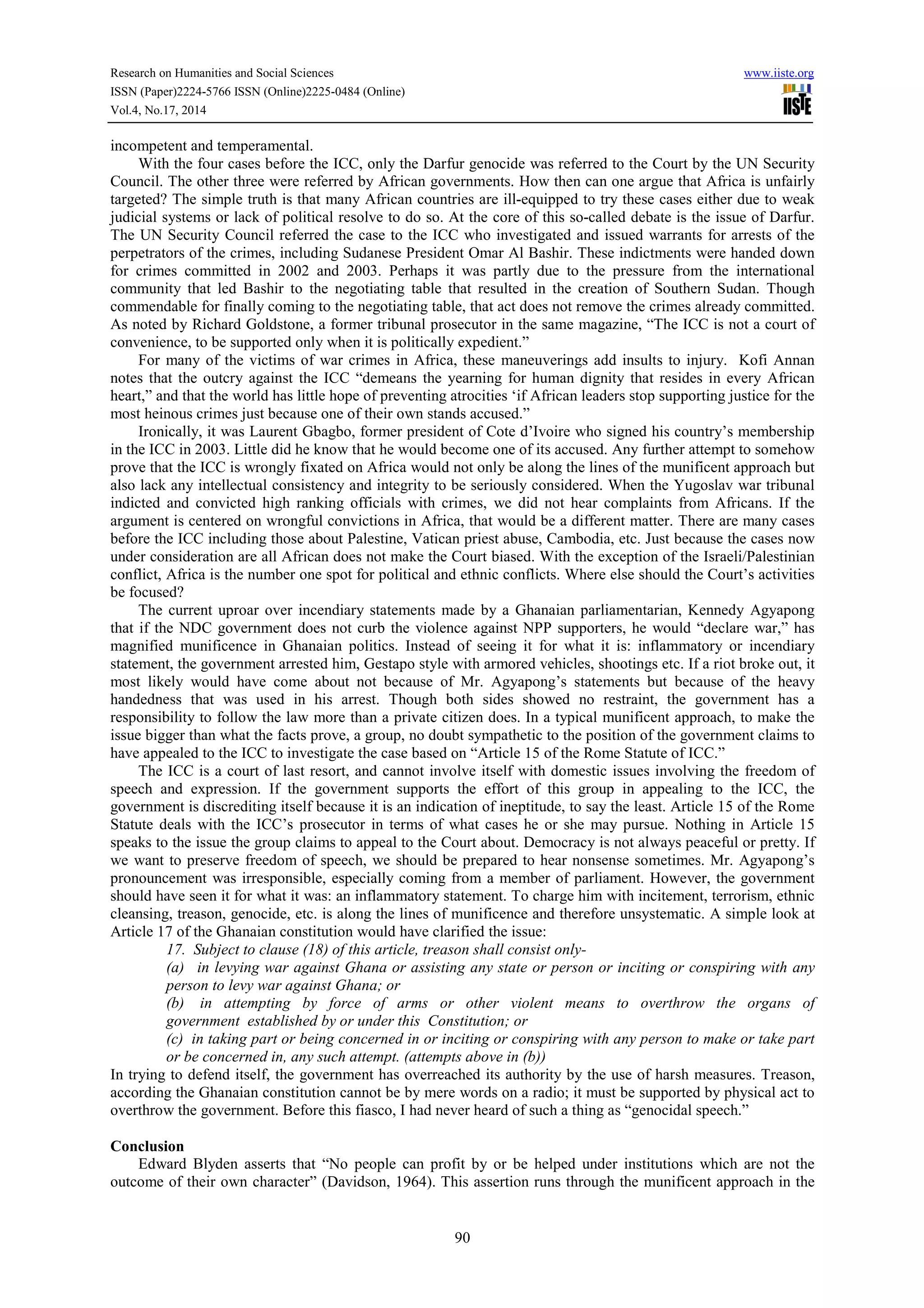 Research on Humanities and Social Sciences www.iiste.org 
ISSN (Paper)2224-5766 ISSN (Online)2225-0484 (Online) 
Vol.4, No.17, 2014 
90 
incompetent and temperamental. 
With the four cases before the ICC, only the Darfur genocide was referred to the Court by the UN Security 
Council. The other three were referred by African governments. How then can one argue that Africa is unfairly 
targeted? The simple truth is that many African countries are ill-equipped to try these cases either due to weak 
judicial systems or lack of political resolve to do so. At the core of this so-called debate is the issue of Darfur. 
The UN Security Council referred the case to the ICC who investigated and issued warrants for arrests of the 
perpetrators of the crimes, including Sudanese President Omar Al Bashir. These indictments were handed down 
for crimes committed in 2002 and 2003. Perhaps it was partly due to the pressure from the international 
community that led Bashir to the negotiating table that resulted in the creation of Southern Sudan. Though 
commendable for finally coming to the negotiating table, that act does not remove the crimes already committed. 
As noted by Richard Goldstone, a former tribunal prosecutor in the same magazine, “The ICC is not a court of 
convenience, to be supported only when it is politically expedient.” 
For many of the victims of war crimes in Africa, these maneuverings add insults to injury. Kofi Annan 
notes that the outcry against the ICC “demeans the yearning for human dignity that resides in every African 
heart,” and that the world has little hope of preventing atrocities ‘if African leaders stop supporting justice for the 
most heinous crimes just because one of their own stands accused.” 
Ironically, it was Laurent Gbagbo, former president of Cote d’Ivoire who signed his country’s membership 
in the ICC in 2003. Little did he know that he would become one of its accused. Any further attempt to somehow 
prove that the ICC is wrongly fixated on Africa would not only be along the lines of the munificent approach but 
also lack any intellectual consistency and integrity to be seriously considered. When the Yugoslav war tribunal 
indicted and convicted high ranking officials with crimes, we did not hear complaints from Africans. If the 
argument is centered on wrongful convictions in Africa, that would be a different matter. There are many cases 
before the ICC including those about Palestine, Vatican priest abuse, Cambodia, etc. Just because the cases now 
under consideration are all African does not make the Court biased. With the exception of the Israeli/Palestinian 
conflict, Africa is the number one spot for political and ethnic conflicts. Where else should the Court’s activities 
be focused? 
The current uproar over incendiary statements made by a Ghanaian parliamentarian, Kennedy Agyapong 
that if the NDC government does not curb the violence against NPP supporters, he would “declare war,” has 
magnified munificence in Ghanaian politics. Instead of seeing it for what it is: inflammatory or incendiary 
statement, the government arrested him, Gestapo style with armored vehicles, shootings etc. If a riot broke out, it 
most likely would have come about not because of Mr. Agyapong’s statements but because of the heavy 
handedness that was used in his arrest. Though both sides showed no restraint, the government has a 
responsibility to follow the law more than a private citizen does. In a typical munificent approach, to make the 
issue bigger than what the facts prove, a group, no doubt sympathetic to the position of the government claims to 
have appealed to the ICC to investigate the case based on “Article 15 of the Rome Statute of ICC.” 
The ICC is a court of last resort, and cannot involve itself with domestic issues involving the freedom of 
speech and expression. If the government supports the effort of this group in appealing to the ICC, the 
government is discrediting itself because it is an indication of ineptitude, to say the least. Article 15 of the Rome 
Statute deals with the ICC’s prosecutor in terms of what cases he or she may pursue. Nothing in Article 15 
speaks to the issue the group claims to appeal to the Court about. Democracy is not always peaceful or pretty. If 
we want to preserve freedom of speech, we should be prepared to hear nonsense sometimes. Mr. Agyapong’s 
pronouncement was irresponsible, especially coming from a member of parliament. However, the government 
should have seen it for what it was: an inflammatory statement. To charge him with incitement, terrorism, ethnic 
cleansing, treason, genocide, etc. is along the lines of munificence and therefore unsystematic. A simple look at 
Article 17 of the Ghanaian constitution would have clarified the issue: 
17. Subject to clause (18) of this article, treason shall consist only- 
(a) in levying war against Ghana or assisting any state or person or inciting or conspiring with any 
person to levy war against Ghana; or 
(b) in attempting by force of arms or other violent means to overthrow the organs of 
government established by or under this Constitution; or 
(c) in taking part or being concerned in or inciting or conspiring with any person to make or take part 
or be concerned in, any such attempt. (attempts above in (b)) 
In trying to defend itself, the government has overreached its authority by the use of harsh measures. Treason, 
according the Ghanaian constitution cannot be by mere words on a radio; it must be supported by physical act to 
overthrow the government. Before this fiasco, I had never heard of such a thing as “genocidal speech.” 
Conclusion 
Edward Blyden asserts that “No people can profit by or be helped under institutions which are not the 
outcome of their own character” (Davidson, 1964). This assertion runs through the munificent approach in the 
 