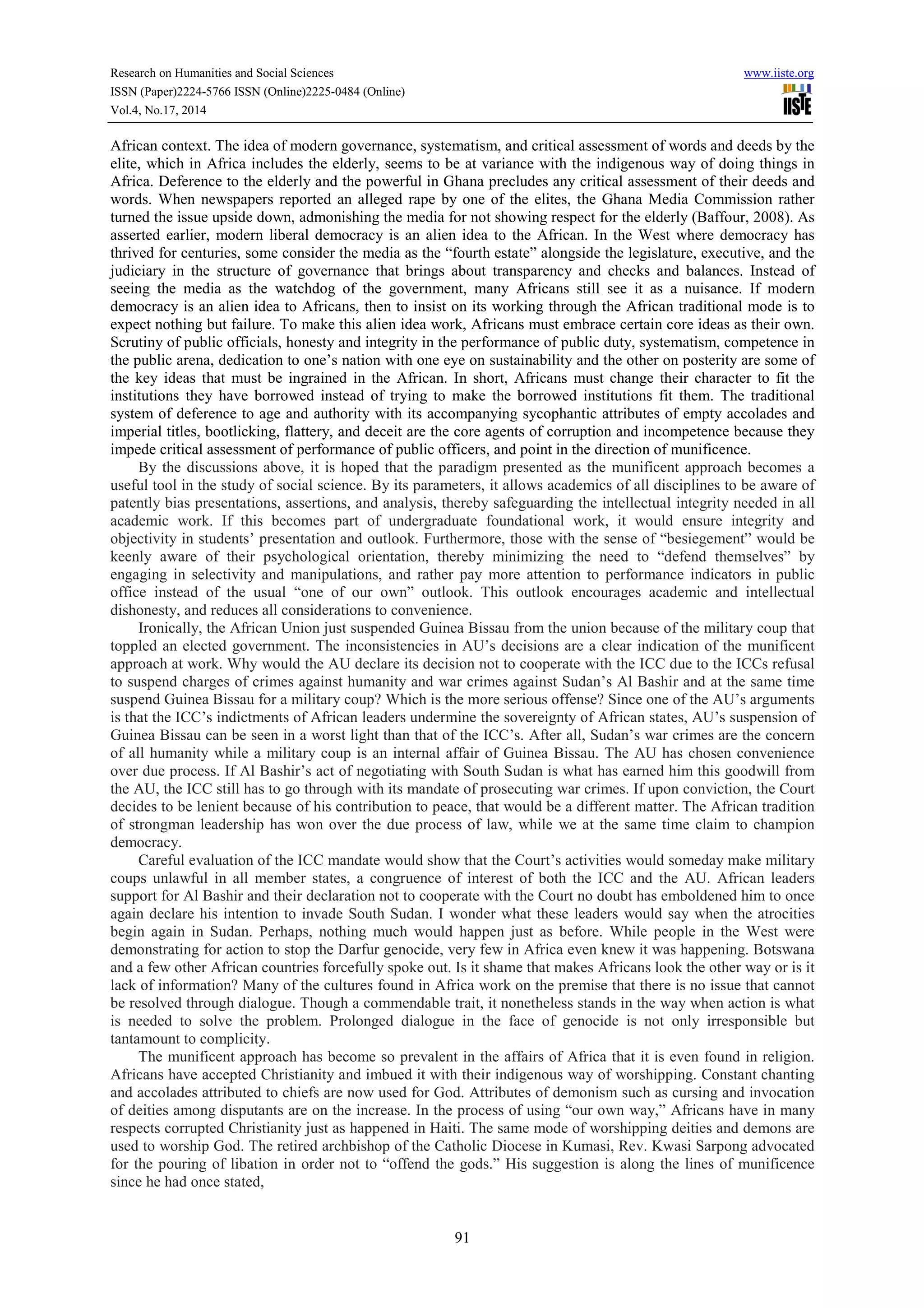 Research on Humanities and Social Sciences www.iiste.org 
ISSN (Paper)2224-5766 ISSN (Online)2225-0484 (Online) 
Vol.4, No.17, 2014 
African context. The idea of modern governance, systematism, and critical assessment of words and deeds by the 
elite, which in Africa includes the elderly, seems to be at variance with the indigenous way of doing things in 
Africa. Deference to the elderly and the powerful in Ghana precludes any critical assessment of their deeds and 
words. When newspapers reported an alleged rape by one of the elites, the Ghana Media Commission rather 
turned the issue upside down, admonishing the media for not showing respect for the elderly (Baffour, 2008). As 
asserted earlier, modern liberal democracy is an alien idea to the African. In the West where democracy has 
thrived for centuries, some consider the media as the “fourth estate” alongside the legislature, executive, and the 
judiciary in the structure of governance that brings about transparency and checks and balances. Instead of 
seeing the media as the watchdog of the government, many Africans still see it as a nuisance. If modern 
democracy is an alien idea to Africans, then to insist on its working through the African traditional mode is to 
expect nothing but failure. To make this alien idea work, Africans must embrace certain core ideas as their own. 
Scrutiny of public officials, honesty and integrity in the performance of public duty, systematism, competence in 
the public arena, dedication to one’s nation with one eye on sustainability and the other on posterity are some of 
the key ideas that must be ingrained in the African. In short, Africans must change their character to fit the 
institutions they have borrowed instead of trying to make the borrowed institutions fit them. The traditional 
system of deference to age and authority with its accompanying sycophantic attributes of empty accolades and 
imperial titles, bootlicking, flattery, and deceit are the core agents of corruption and incompetence because they 
impede critical assessment of performance of public officers, and point in the direction of munificence. 
By the discussions above, it is hoped that the paradigm presented as the munificent approach becomes a 
useful tool in the study of social science. By its parameters, it allows academics of all disciplines to be aware of 
patently bias presentations, assertions, and analysis, thereby safeguarding the intellectual integrity needed in all 
academic work. If this becomes part of undergraduate foundational work, it would ensure integrity and 
objectivity in students’ presentation and outlook. Furthermore, those with the sense of “besiegement” would be 
keenly aware of their psychological orientation, thereby minimizing the need to “defend themselves” by 
engaging in selectivity and manipulations, and rather pay more attention to performance indicators in public 
office instead of the usual “one of our own” outlook. This outlook encourages academic and intellectual 
dishonesty, and reduces all considerations to convenience. 
Ironically, the African Union just suspended Guinea Bissau from the union because of the military coup that 
toppled an elected government. The inconsistencies in AU’s decisions are a clear indication of the munificent 
approach at work. Why would the AU declare its decision not to cooperate with the ICC due to the ICCs refusal 
to suspend charges of crimes against humanity and war crimes against Sudan’s Al Bashir and at the same time 
suspend Guinea Bissau for a military coup? Which is the more serious offense? Since one of the AU’s arguments 
is that the ICC’s indictments of African leaders undermine the sovereignty of African states, AU’s suspension of 
Guinea Bissau can be seen in a worst light than that of the ICC’s. After all, Sudan’s war crimes are the concern 
of all humanity while a military coup is an internal affair of Guinea Bissau. The AU has chosen convenience 
over due process. If Al Bashir’s act of negotiating with South Sudan is what has earned him this goodwill from 
the AU, the ICC still has to go through with its mandate of prosecuting war crimes. If upon conviction, the Court 
decides to be lenient because of his contribution to peace, that would be a different matter. The African tradition 
of strongman leadership has won over the due process of law, while we at the same time claim to champion 
democracy. 
Careful evaluation of the ICC mandate would show that the Court’s activities would someday make military 
coups unlawful in all member states, a congruence of interest of both the ICC and the AU. African leaders 
support for Al Bashir and their declaration not to cooperate with the Court no doubt has emboldened him to once 
again declare his intention to invade South Sudan. I wonder what these leaders would say when the atrocities 
begin again in Sudan. Perhaps, nothing much would happen just as before. While people in the West were 
demonstrating for action to stop the Darfur genocide, very few in Africa even knew it was happening. Botswana 
and a few other African countries forcefully spoke out. Is it shame that makes Africans look the other way or is it 
lack of information? Many of the cultures found in Africa work on the premise that there is no issue that cannot 
be resolved through dialogue. Though a commendable trait, it nonetheless stands in the way when action is what 
is needed to solve the problem. Prolonged dialogue in the face of genocide is not only irresponsible but 
tantamount to complicity. 
The munificent approach has become so prevalent in the affairs of Africa that it is even found in religion. 
Africans have accepted Christianity and imbued it with their indigenous way of worshipping. Constant chanting 
and accolades attributed to chiefs are now used for God. Attributes of demonism such as cursing and invocation 
of deities among disputants are on the increase. In the process of using “our own way,” Africans have in many 
respects corrupted Christianity just as happened in Haiti. The same mode of worshipping deities and demons are 
used to worship God. The retired archbishop of the Catholic Diocese in Kumasi, Rev. Kwasi Sarpong advocated 
for the pouring of libation in order not to “offend the gods.” His suggestion is along the lines of munificence 
since he had once stated, 
91 
 