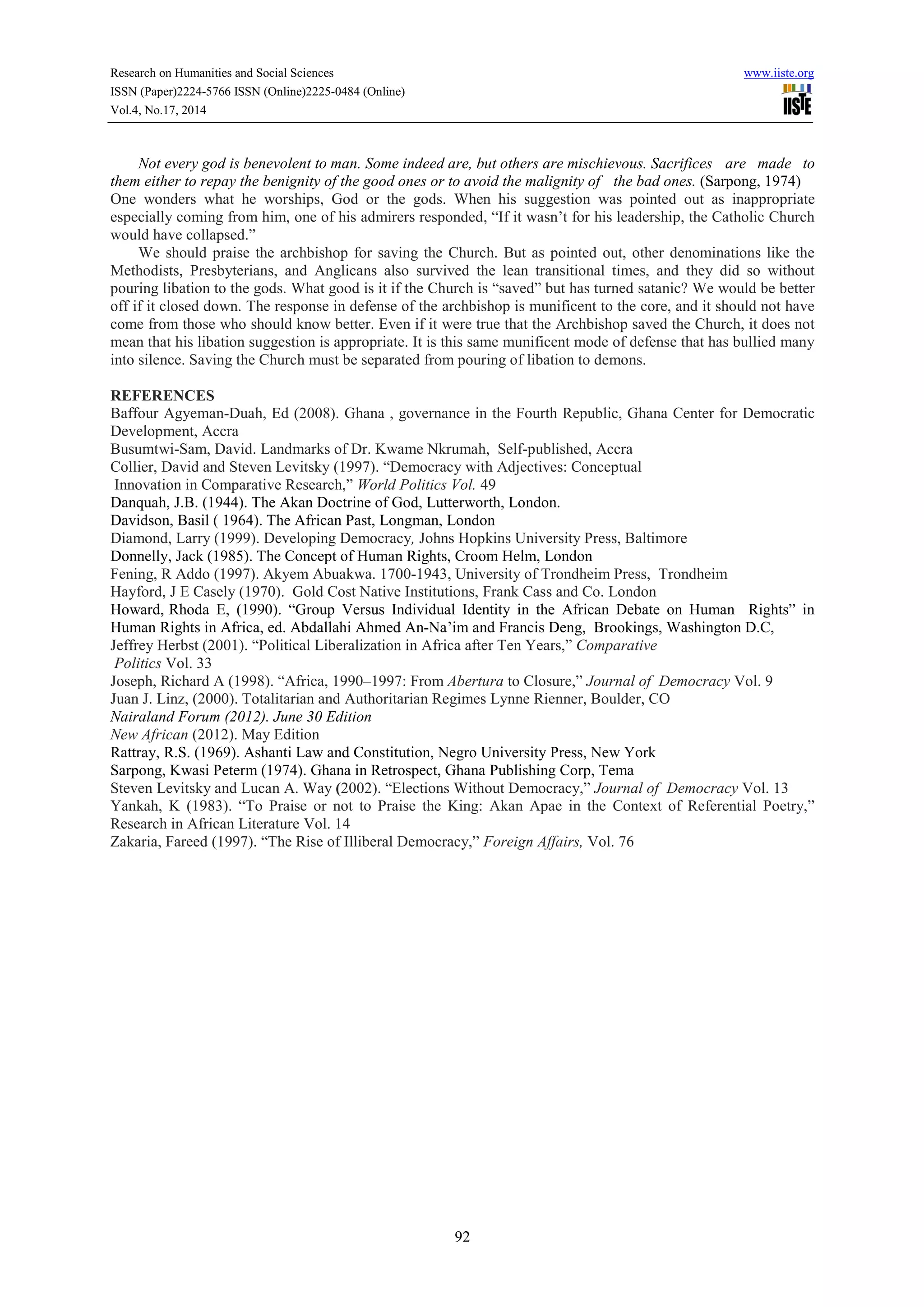 Research on Humanities and Social Sciences www.iiste.org 
ISSN (Paper)2224-5766 ISSN (Online)2225-0484 (Online) 
Vol.4, No.17, 2014 
Not every god is benevolent to man. Some indeed are, but others are mischievous. Sacrifices are made to 
them either to repay the benignity of the good ones or to avoid the malignity of the bad ones. (Sarpong, 1974) 
One wonders what he worships, God or the gods. When his suggestion was pointed out as inappropriate 
especially coming from him, one of his admirers responded, “If it wasn’t for his leadership, the Catholic Church 
would have collapsed.” 
We should praise the archbishop for saving the Church. But as pointed out, other denominations like the 
Methodists, Presbyterians, and Anglicans also survived the lean transitional times, and they did so without 
pouring libation to the gods. What good is it if the Church is “saved” but has turned satanic? We would be better 
off if it closed down. The response in defense of the archbishop is munificent to the core, and it should not have 
come from those who should know better. Even if it were true that the Archbishop saved the Church, it does not 
mean that his libation suggestion is appropriate. It is this same munificent mode of defense that has bullied many 
into silence. Saving the Church must be separated from pouring of libation to demons. 
REFERENCES 
Baffour Agyeman-Duah, Ed (2008). Ghana , governance in the Fourth Republic, Ghana Center for Democratic 
Development, Accra 
Busumtwi-Sam, David. Landmarks of Dr. Kwame Nkrumah, Self-published, Accra 
Collier, David and Steven Levitsky (1997). “Democracy with Adjectives: Conceptual 
Innovation in Comparative Research,” World Politics Vol. 49 
Danquah, J.B. (1944). The Akan Doctrine of God, Lutterworth, London. 
Davidson, Basil ( 1964). The African Past, Longman, London 
Diamond, Larry (1999). Developing Democracy, Johns Hopkins University Press, Baltimore 
Donnelly, Jack (1985). The Concept of Human Rights, Croom Helm, London 
Fening, R Addo (1997). Akyem Abuakwa. 1700-1943, University of Trondheim Press, Trondheim 
Hayford, J E Casely (1970). Gold Cost Native Institutions, Frank Cass and Co. London 
Howard, Rhoda E, (1990). “Group Versus Individual Identity in the African Debate on Human Rights” in 
Human Rights in Africa, ed. Abdallahi Ahmed An-Na’im and Francis Deng, Brookings, Washington D.C, 
Jeffrey Herbst (2001). “Political Liberalization in Africa after Ten Years,” Comparative 
Politics Vol. 33 
Joseph, Richard A (1998). “Africa, 1990–1997: From Abertura to Closure,” Journal of Democracy Vol. 9 
Juan J. Linz, (2000). Totalitarian and Authoritarian Regimes Lynne Rienner, Boulder, CO 
Nairaland Forum (2012). June 30 Edition 
New African (2012). May Edition 
Rattray, R.S. (1969). Ashanti Law and Constitution, Negro University Press, New York 
Sarpong, Kwasi Peterm (1974). Ghana in Retrospect, Ghana Publishing Corp, Tema 
Steven Levitsky and Lucan A. Way (2002). “Elections Without Democracy,” Journal of Democracy Vol. 13 
Yankah, K (1983). “To Praise or not to Praise the King: Akan Apae in the Context of Referential Poetry,” 
Research in African Literature Vol. 14 
Zakaria, Fareed (1997). “The Rise of Illiberal Democracy,” Foreign Affairs, Vol. 76 
92 
 