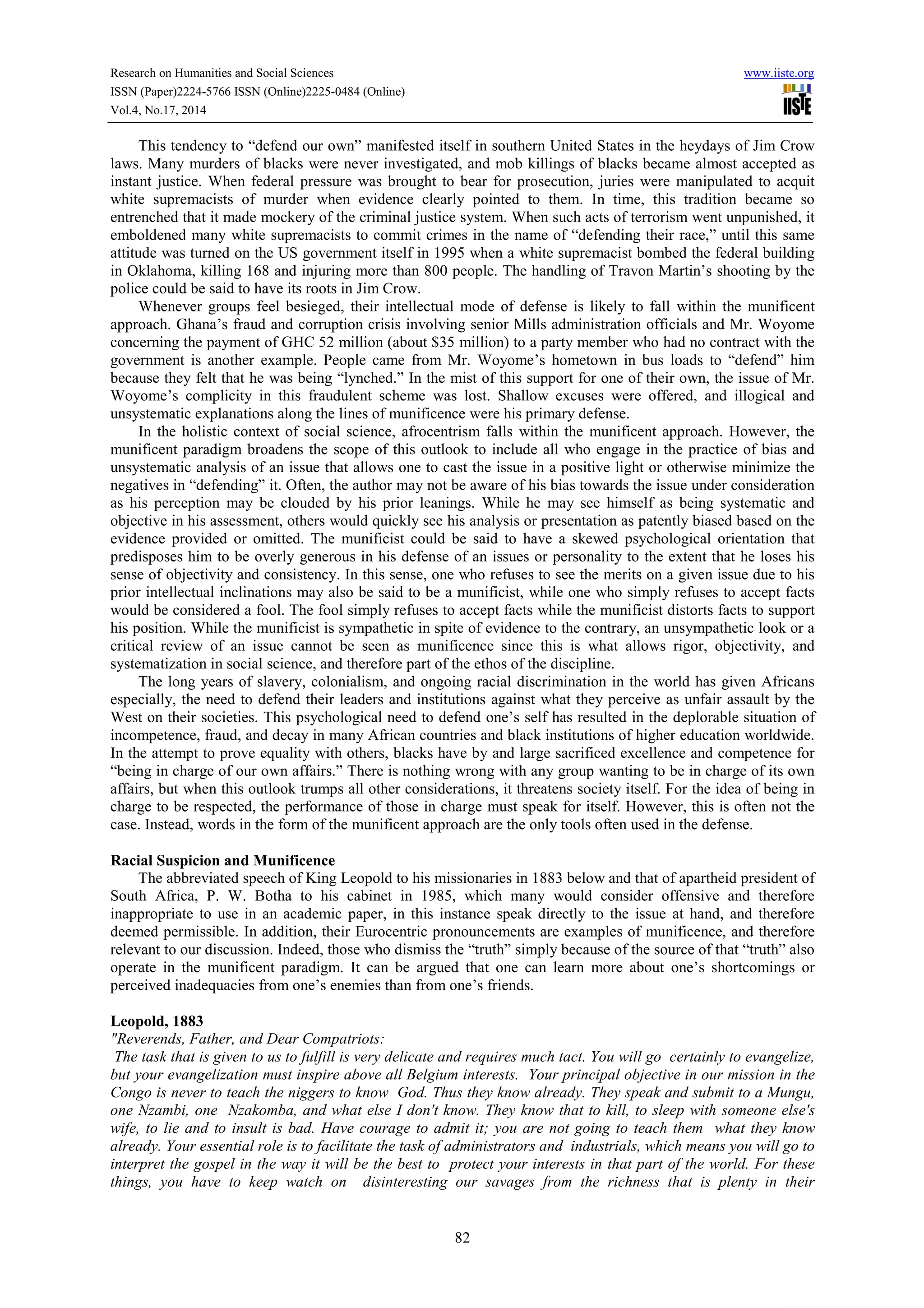 Research on Humanities and Social Sciences www.iiste.org 
ISSN (Paper)2224-5766 ISSN (Online)2225-0484 (Online) 
Vol.4, No.17, 2014 
This tendency to “defend our own” manifested itself in southern United States in the heydays of Jim Crow 
laws. Many murders of blacks were never investigated, and mob killings of blacks became almost accepted as 
instant justice. When federal pressure was brought to bear for prosecution, juries were manipulated to acquit 
white supremacists of murder when evidence clearly pointed to them. In time, this tradition became so 
entrenched that it made mockery of the criminal justice system. When such acts of terrorism went unpunished, it 
emboldened many white supremacists to commit crimes in the name of “defending their race,” until this same 
attitude was turned on the US government itself in 1995 when a white supremacist bombed the federal building 
in Oklahoma, killing 168 and injuring more than 800 people. The handling of Travon Martin’s shooting by the 
police could be said to have its roots in Jim Crow. 
Whenever groups feel besieged, their intellectual mode of defense is likely to fall within the munificent 
approach. Ghana’s fraud and corruption crisis involving senior Mills administration officials and Mr. Woyome 
concerning the payment of GHC 52 million (about $35 million) to a party member who had no contract with the 
government is another example. People came from Mr. Woyome’s hometown in bus loads to “defend” him 
because they felt that he was being “lynched.” In the mist of this support for one of their own, the issue of Mr. 
Woyome’s complicity in this fraudulent scheme was lost. Shallow excuses were offered, and illogical and 
unsystematic explanations along the lines of munificence were his primary defense. 
In the holistic context of social science, afrocentrism falls within the munificent approach. However, the 
munificent paradigm broadens the scope of this outlook to include all who engage in the practice of bias and 
unsystematic analysis of an issue that allows one to cast the issue in a positive light or otherwise minimize the 
negatives in “defending” it. Often, the author may not be aware of his bias towards the issue under consideration 
as his perception may be clouded by his prior leanings. While he may see himself as being systematic and 
objective in his assessment, others would quickly see his analysis or presentation as patently biased based on the 
evidence provided or omitted. The munificist could be said to have a skewed psychological orientation that 
predisposes him to be overly generous in his defense of an issues or personality to the extent that he loses his 
sense of objectivity and consistency. In this sense, one who refuses to see the merits on a given issue due to his 
prior intellectual inclinations may also be said to be a munificist, while one who simply refuses to accept facts 
would be considered a fool. The fool simply refuses to accept facts while the munificist distorts facts to support 
his position. While the munificist is sympathetic in spite of evidence to the contrary, an unsympathetic look or a 
critical review of an issue cannot be seen as munificence since this is what allows rigor, objectivity, and 
systematization in social science, and therefore part of the ethos of the discipline. 
The long years of slavery, colonialism, and ongoing racial discrimination in the world has given Africans 
especially, the need to defend their leaders and institutions against what they perceive as unfair assault by the 
West on their societies. This psychological need to defend one’s self has resulted in the deplorable situation of 
incompetence, fraud, and decay in many African countries and black institutions of higher education worldwide. 
In the attempt to prove equality with others, blacks have by and large sacrificed excellence and competence for 
“being in charge of our own affairs.” There is nothing wrong with any group wanting to be in charge of its own 
affairs, but when this outlook trumps all other considerations, it threatens society itself. For the idea of being in 
charge to be respected, the performance of those in charge must speak for itself. However, this is often not the 
case. Instead, words in the form of the munificent approach are the only tools often used in the defense. 
82 
Racial Suspicion and Munificence 
The abbreviated speech of King Leopold to his missionaries in 1883 below and that of apartheid president of 
South Africa, P. W. Botha to his cabinet in 1985, which many would consider offensive and therefore 
inappropriate to use in an academic paper, in this instance speak directly to the issue at hand, and therefore 
deemed permissible. In addition, their Eurocentric pronouncements are examples of munificence, and therefore 
relevant to our discussion. Indeed, those who dismiss the “truth” simply because of the source of that “truth” also 
operate in the munificent paradigm. It can be argued that one can learn more about one’s shortcomings or 
perceived inadequacies from one’s enemies than from one’s friends. 
Leopold, 1883 
"Reverends, Father, and Dear Compatriots: 
The task that is given to us to fulfill is very delicate and requires much tact. You will go certainly to evangelize, 
but your evangelization must inspire above all Belgium interests. Your principal objective in our mission in the 
Congo is never to teach the niggers to know God. Thus they know already. They speak and submit to a Mungu, 
one Nzambi, one Nzakomba, and what else I don't know. They know that to kill, to sleep with someone else's 
wife, to lie and to insult is bad. Have courage to admit it; you are not going to teach them what they know 
already. Your essential role is to facilitate the task of administrators and industrials, which means you will go to 
interpret the gospel in the way it will be the best to protect your interests in that part of the world. For these 
things, you have to keep watch on disinteresting our savages from the richness that is plenty in their 
 