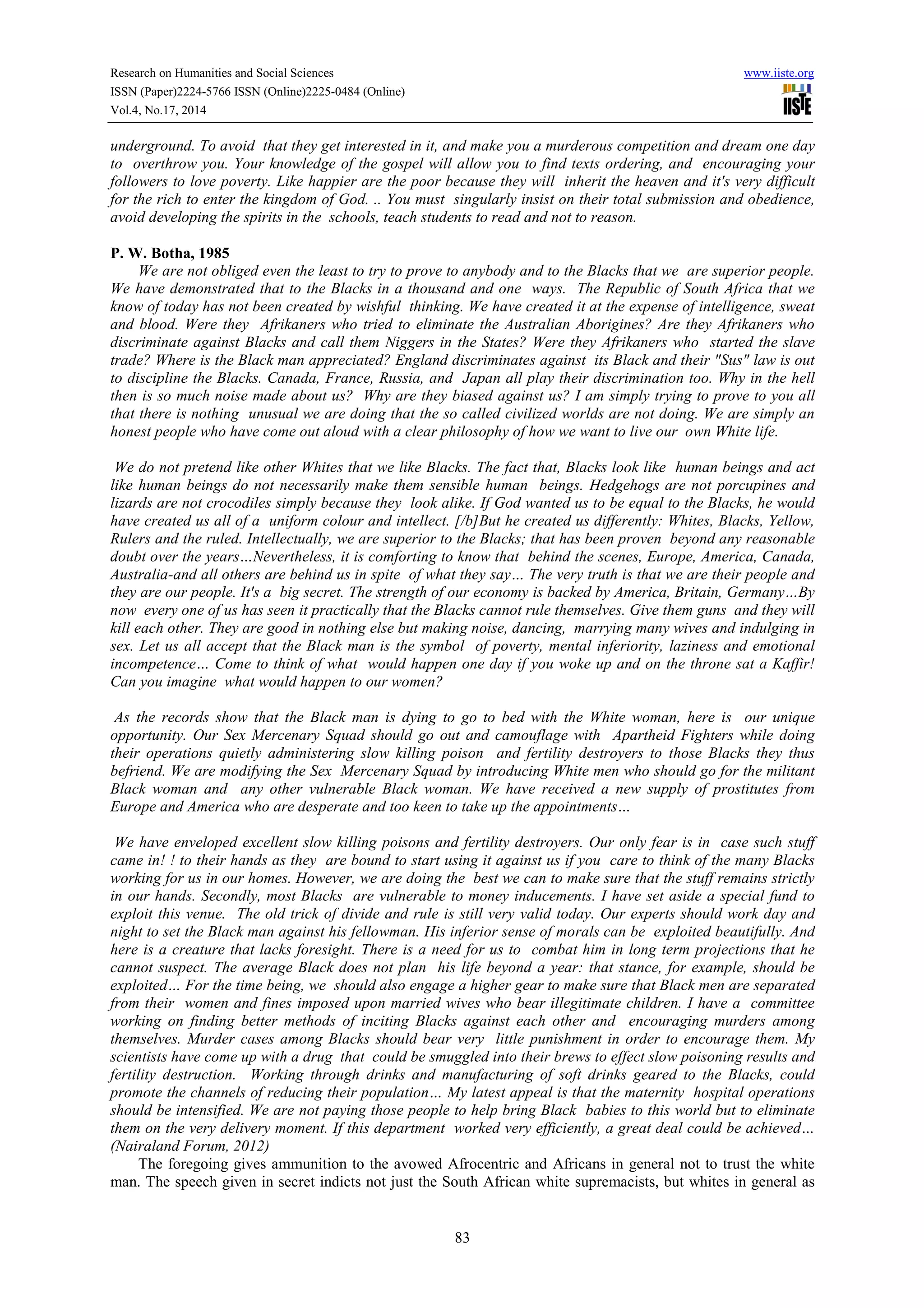 Research on Humanities and Social Sciences www.iiste.org 
ISSN (Paper)2224-5766 ISSN (Online)2225-0484 (Online) 
Vol.4, No.17, 2014 
underground. To avoid that they get interested in it, and make you a murderous competition and dream one day 
to overthrow you. Your knowledge of the gospel will allow you to find texts ordering, and encouraging your 
followers to love poverty. Like happier are the poor because they will inherit the heaven and it's very difficult 
for the rich to enter the kingdom of God. .. You must singularly insist on their total submission and obedience, 
avoid developing the spirits in the schools, teach students to read and not to reason. 
83 
P. W. Botha, 1985 
We are not obliged even the least to try to prove to anybody and to the Blacks that we are superior people. 
We have demonstrated that to the Blacks in a thousand and one ways. The Republic of South Africa that we 
know of today has not been created by wishful thinking. We have created it at the expense of intelligence, sweat 
and blood. Were they Afrikaners who tried to eliminate the Australian Aborigines? Are they Afrikaners who 
discriminate against Blacks and call them Niggers in the States? Were they Afrikaners who started the slave 
trade? Where is the Black man appreciated? England discriminates against its Black and their "Sus" law is out 
to discipline the Blacks. Canada, France, Russia, and Japan all play their discrimination too. Why in the hell 
then is so much noise made about us? Why are they biased against us? I am simply trying to prove to you all 
that there is nothing unusual we are doing that the so called civilized worlds are not doing. We are simply an 
honest people who have come out aloud with a clear philosophy of how we want to live our own White life. 
We do not pretend like other Whites that we like Blacks. The fact that, Blacks look like human beings and act 
like human beings do not necessarily make them sensible human beings. Hedgehogs are not porcupines and 
lizards are not crocodiles simply because they look alike. If God wanted us to be equal to the Blacks, he would 
have created us all of a uniform colour and intellect. [/b]But he created us differently: Whites, Blacks, Yellow, 
Rulers and the ruled. Intellectually, we are superior to the Blacks; that has been proven beyond any reasonable 
doubt over the years…Nevertheless, it is comforting to know that behind the scenes, Europe, America, Canada, 
Australia-and all others are behind us in spite of what they say… The very truth is that we are their people and 
they are our people. It's a big secret. The strength of our economy is backed by America, Britain, Germany…By 
now every one of us has seen it practically that the Blacks cannot rule themselves. Give them guns and they will 
kill each other. They are good in nothing else but making noise, dancing, marrying many wives and indulging in 
sex. Let us all accept that the Black man is the symbol of poverty, mental inferiority, laziness and emotional 
incompetence… Come to think of what would happen one day if you woke up and on the throne sat a Kaffir! 
Can you imagine what would happen to our women? 
As the records show that the Black man is dying to go to bed with the White woman, here is our unique 
opportunity. Our Sex Mercenary Squad should go out and camouflage with Apartheid Fighters while doing 
their operations quietly administering slow killing poison and fertility destroyers to those Blacks they thus 
befriend. We are modifying the Sex Mercenary Squad by introducing White men who should go for the militant 
Black woman and any other vulnerable Black woman. We have received a new supply of prostitutes from 
Europe and America who are desperate and too keen to take up the appointments… 
We have enveloped excellent slow killing poisons and fertility destroyers. Our only fear is in case such stuff 
came in! ! to their hands as they are bound to start using it against us if you care to think of the many Blacks 
working for us in our homes. However, we are doing the best we can to make sure that the stuff remains strictly 
in our hands. Secondly, most Blacks are vulnerable to money inducements. I have set aside a special fund to 
exploit this venue. The old trick of divide and rule is still very valid today. Our experts should work day and 
night to set the Black man against his fellowman. His inferior sense of morals can be exploited beautifully. And 
here is a creature that lacks foresight. There is a need for us to combat him in long term projections that he 
cannot suspect. The average Black does not plan his life beyond a year: that stance, for example, should be 
exploited… For the time being, we should also engage a higher gear to make sure that Black men are separated 
from their women and fines imposed upon married wives who bear illegitimate children. I have a committee 
working on finding better methods of inciting Blacks against each other and encouraging murders among 
themselves. Murder cases among Blacks should bear very little punishment in order to encourage them. My 
scientists have come up with a drug that could be smuggled into their brews to effect slow poisoning results and 
fertility destruction. Working through drinks and manufacturing of soft drinks geared to the Blacks, could 
promote the channels of reducing their population… My latest appeal is that the maternity hospital operations 
should be intensified. We are not paying those people to help bring Black babies to this world but to eliminate 
them on the very delivery moment. If this department worked very efficiently, a great deal could be achieved… 
(Nairaland Forum, 2012) 
The foregoing gives ammunition to the avowed Afrocentric and Africans in general not to trust the white 
man. The speech given in secret indicts not just the South African white supremacists, but whites in general as 
 