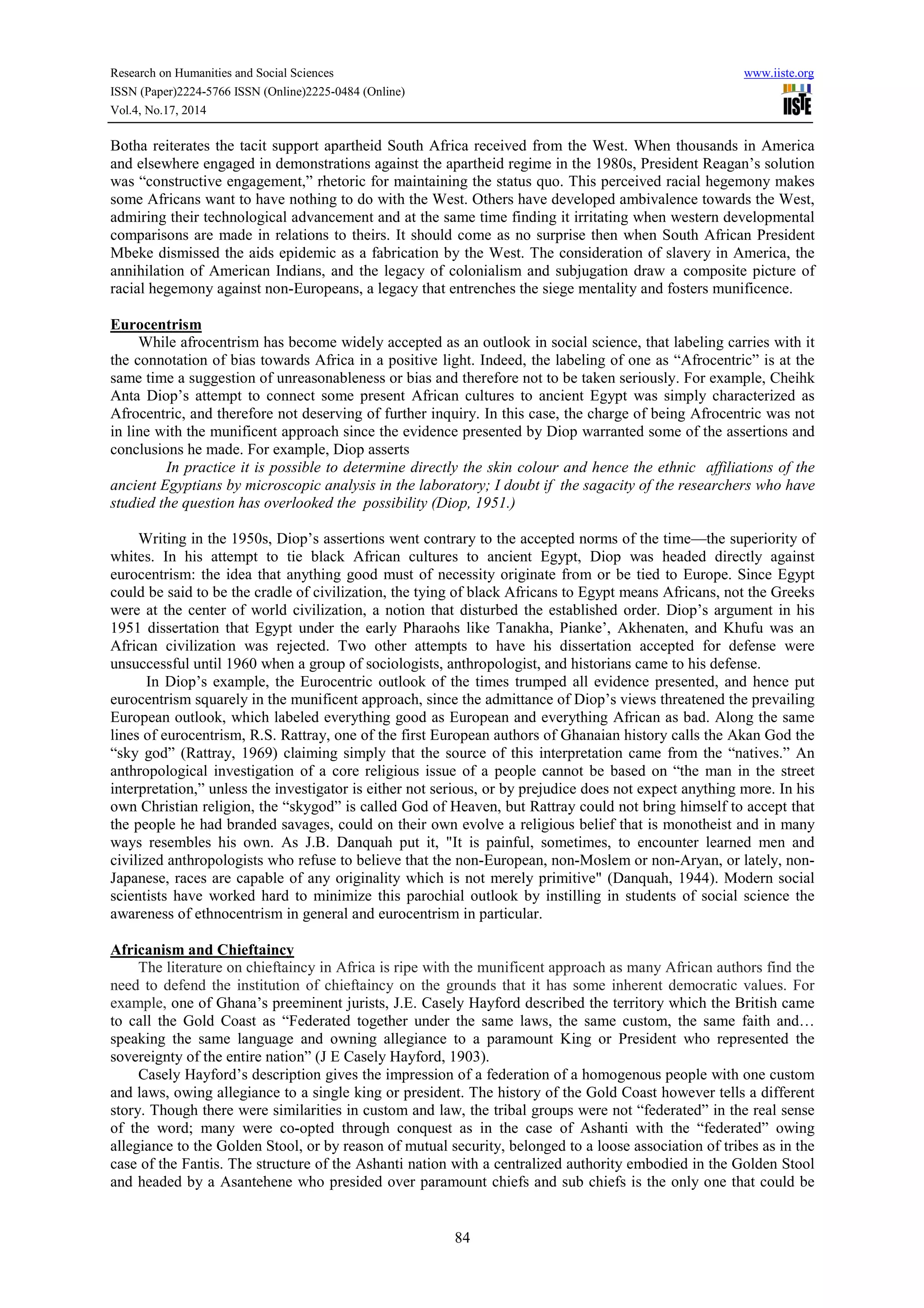 Research on Humanities and Social Sciences www.iiste.org 
ISSN (Paper)2224-5766 ISSN (Online)2225-0484 (Online) 
Vol.4, No.17, 2014 
Botha reiterates the tacit support apartheid South Africa received from the West. When thousands in America 
and elsewhere engaged in demonstrations against the apartheid regime in the 1980s, President Reagan’s solution 
was “constructive engagement,” rhetoric for maintaining the status quo. This perceived racial hegemony makes 
some Africans want to have nothing to do with the West. Others have developed ambivalence towards the West, 
admiring their technological advancement and at the same time finding it irritating when western developmental 
comparisons are made in relations to theirs. It should come as no surprise then when South African President 
Mbeke dismissed the aids epidemic as a fabrication by the West. The consideration of slavery in America, the 
annihilation of American Indians, and the legacy of colonialism and subjugation draw a composite picture of 
racial hegemony against non-Europeans, a legacy that entrenches the siege mentality and fosters munificence. 
84 
Eurocentrism 
While afrocentrism has become widely accepted as an outlook in social science, that labeling carries with it 
the connotation of bias towards Africa in a positive light. Indeed, the labeling of one as “Afrocentric” is at the 
same time a suggestion of unreasonableness or bias and therefore not to be taken seriously. For example, Cheihk 
Anta Diop’s attempt to connect some present African cultures to ancient Egypt was simply characterized as 
Afrocentric, and therefore not deserving of further inquiry. In this case, the charge of being Afrocentric was not 
in line with the munificent approach since the evidence presented by Diop warranted some of the assertions and 
conclusions he made. For example, Diop asserts 
In practice it is possible to determine directly the skin colour and hence the ethnic affiliations of the 
ancient Egyptians by microscopic analysis in the laboratory; I doubt if the sagacity of the researchers who have 
studied the question has overlooked the possibility (Diop, 1951.) 
Writing in the 1950s, Diop’s assertions went contrary to the accepted norms of the time—the superiority of 
whites. In his attempt to tie black African cultures to ancient Egypt, Diop was headed directly against 
eurocentrism: the idea that anything good must of necessity originate from or be tied to Europe. Since Egypt 
could be said to be the cradle of civilization, the tying of black Africans to Egypt means Africans, not the Greeks 
were at the center of world civilization, a notion that disturbed the established order. Diop’s argument in his 
1951 dissertation that Egypt under the early Pharaohs like Tanakha, Pianke’, Akhenaten, and Khufu was an 
African civilization was rejected. Two other attempts to have his dissertation accepted for defense were 
unsuccessful until 1960 when a group of sociologists, anthropologist, and historians came to his defense. 
In Diop’s example, the Eurocentric outlook of the times trumped all evidence presented, and hence put 
eurocentrism squarely in the munificent approach, since the admittance of Diop’s views threatened the prevailing 
European outlook, which labeled everything good as European and everything African as bad. Along the same 
lines of eurocentrism, R.S. Rattray, one of the first European authors of Ghanaian history calls the Akan God the 
“sky god” (Rattray, 1969) claiming simply that the source of this interpretation came from the “natives.” An 
anthropological investigation of a core religious issue of a people cannot be based on “the man in the street 
interpretation,” unless the investigator is either not serious, or by prejudice does not expect anything more. In his 
own Christian religion, the “skygod” is called God of Heaven, but Rattray could not bring himself to accept that 
the people he had branded savages, could on their own evolve a religious belief that is monotheist and in many 
ways resembles his own. As J.B. Danquah put it, "It is painful, sometimes, to encounter learned men and 
civilized anthropologists who refuse to believe that the non-European, non-Moslem or non-Aryan, or lately, non- 
Japanese, races are capable of any originality which is not merely primitive" (Danquah, 1944). Modern social 
scientists have worked hard to minimize this parochial outlook by instilling in students of social science the 
awareness of ethnocentrism in general and eurocentrism in particular. 
Africanism and Chieftaincy 
The literature on chieftaincy in Africa is ripe with the munificent approach as many African authors find the 
need to defend the institution of chieftaincy on the grounds that it has some inherent democratic values. For 
example, one of Ghana’s preeminent jurists, J.E. Casely Hayford described the territory which the British came 
to call the Gold Coast as “Federated together under the same laws, the same custom, the same faith and… 
speaking the same language and owning allegiance to a paramount King or President who represented the 
sovereignty of the entire nation” (J E Casely Hayford, 1903). 
Casely Hayford’s description gives the impression of a federation of a homogenous people with one custom 
and laws, owing allegiance to a single king or president. The history of the Gold Coast however tells a different 
story. Though there were similarities in custom and law, the tribal groups were not “federated” in the real sense 
of the word; many were co-opted through conquest as in the case of Ashanti with the “federated” owing 
allegiance to the Golden Stool, or by reason of mutual security, belonged to a loose association of tribes as in the 
case of the Fantis. The structure of the Ashanti nation with a centralized authority embodied in the Golden Stool 
and headed by a Asantehene who presided over paramount chiefs and sub chiefs is the only one that could be 
 