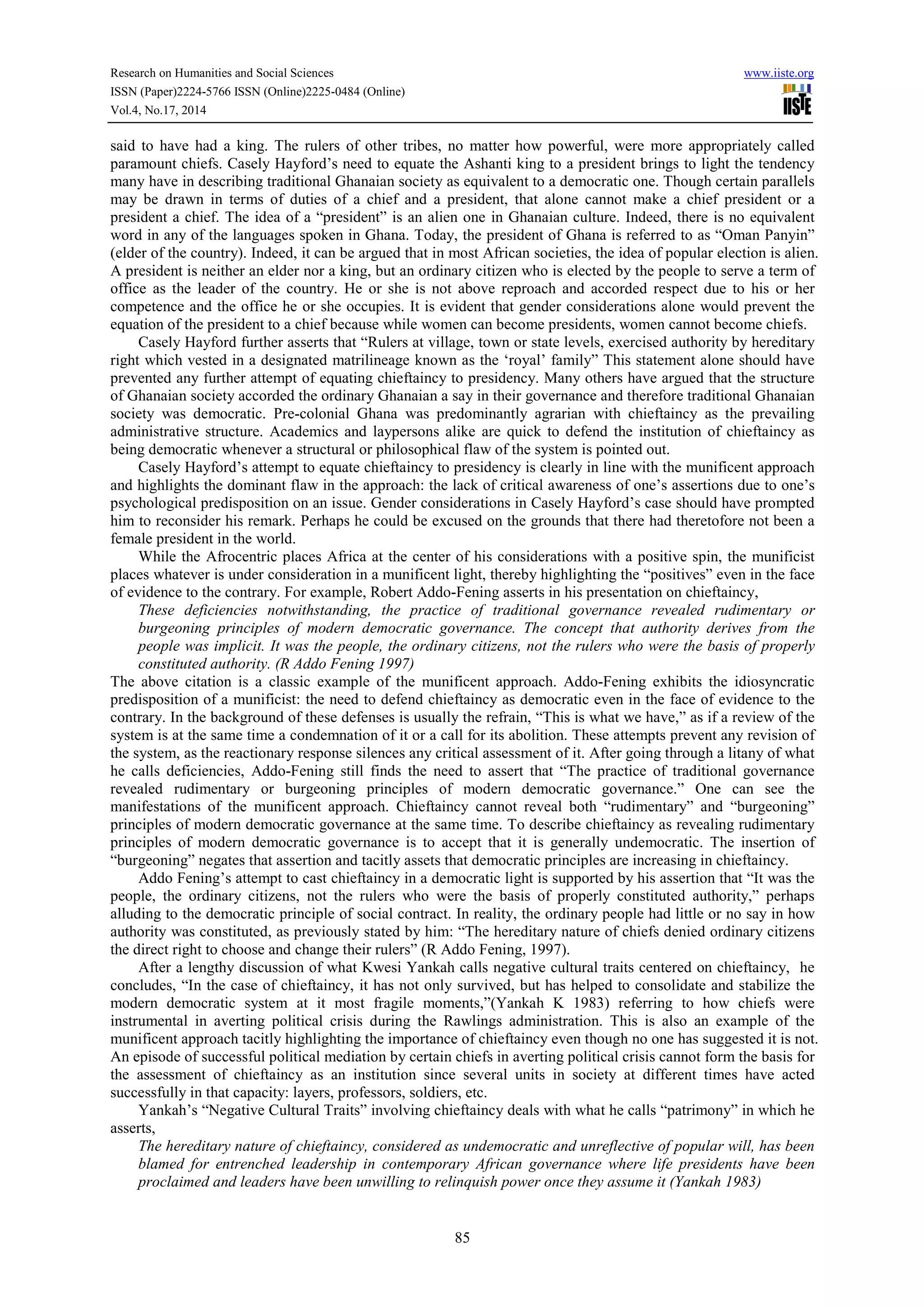 Research on Humanities and Social Sciences www.iiste.org 
ISSN (Paper)2224-5766 ISSN (Online)2225-0484 (Online) 
Vol.4, No.17, 2014 
said to have had a king. The rulers of other tribes, no matter how powerful, were more appropriately called 
paramount chiefs. Casely Hayford’s need to equate the Ashanti king to a president brings to light the tendency 
many have in describing traditional Ghanaian society as equivalent to a democratic one. Though certain parallels 
may be drawn in terms of duties of a chief and a president, that alone cannot make a chief president or a 
president a chief. The idea of a “president” is an alien one in Ghanaian culture. Indeed, there is no equivalent 
word in any of the languages spoken in Ghana. Today, the president of Ghana is referred to as “Oman Panyin” 
(elder of the country). Indeed, it can be argued that in most African societies, the idea of popular election is alien. 
A president is neither an elder nor a king, but an ordinary citizen who is elected by the people to serve a term of 
office as the leader of the country. He or she is not above reproach and accorded respect due to his or her 
competence and the office he or she occupies. It is evident that gender considerations alone would prevent the 
equation of the president to a chief because while women can become presidents, women cannot become chiefs. 
Casely Hayford further asserts that “Rulers at village, town or state levels, exercised authority by hereditary 
right which vested in a designated matrilineage known as the ‘royal’ family” This statement alone should have 
prevented any further attempt of equating chieftaincy to presidency. Many others have argued that the structure 
of Ghanaian society accorded the ordinary Ghanaian a say in their governance and therefore traditional Ghanaian 
society was democratic. Pre-colonial Ghana was predominantly agrarian with chieftaincy as the prevailing 
administrative structure. Academics and laypersons alike are quick to defend the institution of chieftaincy as 
being democratic whenever a structural or philosophical flaw of the system is pointed out. 
Casely Hayford’s attempt to equate chieftaincy to presidency is clearly in line with the munificent approach 
and highlights the dominant flaw in the approach: the lack of critical awareness of one’s assertions due to one’s 
psychological predisposition on an issue. Gender considerations in Casely Hayford’s case should have prompted 
him to reconsider his remark. Perhaps he could be excused on the grounds that there had theretofore not been a 
female president in the world. 
While the Afrocentric places Africa at the center of his considerations with a positive spin, the munificist 
places whatever is under consideration in a munificent light, thereby highlighting the “positives” even in the face 
of evidence to the contrary. For example, Robert Addo-Fening asserts in his presentation on chieftaincy, 
These deficiencies notwithstanding, the practice of traditional governance revealed rudimentary or 
burgeoning principles of modern democratic governance. The concept that authority derives from the 
people was implicit. It was the people, the ordinary citizens, not the rulers who were the basis of properly 
constituted authority. (R Addo Fening 1997) 
The above citation is a classic example of the munificent approach. Addo-Fening exhibits the idiosyncratic 
predisposition of a munificist: the need to defend chieftaincy as democratic even in the face of evidence to the 
contrary. In the background of these defenses is usually the refrain, “This is what we have,” as if a review of the 
system is at the same time a condemnation of it or a call for its abolition. These attempts prevent any revision of 
the system, as the reactionary response silences any critical assessment of it. After going through a litany of what 
he calls deficiencies, Addo-Fening still finds the need to assert that “The practice of traditional governance 
revealed rudimentary or burgeoning principles of modern democratic governance.” One can see the 
manifestations of the munificent approach. Chieftaincy cannot reveal both “rudimentary” and “burgeoning” 
principles of modern democratic governance at the same time. To describe chieftaincy as revealing rudimentary 
principles of modern democratic governance is to accept that it is generally undemocratic. The insertion of 
“burgeoning” negates that assertion and tacitly assets that democratic principles are increasing in chieftaincy. 
Addo Fening’s attempt to cast chieftaincy in a democratic light is supported by his assertion that “It was the 
people, the ordinary citizens, not the rulers who were the basis of properly constituted authority,” perhaps 
alluding to the democratic principle of social contract. In reality, the ordinary people had little or no say in how 
authority was constituted, as previously stated by him: “The hereditary nature of chiefs denied ordinary citizens 
the direct right to choose and change their rulers” (R Addo Fening, 1997). 
After a lengthy discussion of what Kwesi Yankah calls negative cultural traits centered on chieftaincy, he 
concludes, “In the case of chieftaincy, it has not only survived, but has helped to consolidate and stabilize the 
modern democratic system at it most fragile moments,”(Yankah K 1983) referring to how chiefs were 
instrumental in averting political crisis during the Rawlings administration. This is also an example of the 
munificent approach tacitly highlighting the importance of chieftaincy even though no one has suggested it is not. 
An episode of successful political mediation by certain chiefs in averting political crisis cannot form the basis for 
the assessment of chieftaincy as an institution since several units in society at different times have acted 
successfully in that capacity: layers, professors, soldiers, etc. 
Yankah’s “Negative Cultural Traits” involving chieftaincy deals with what he calls “patrimony” in which he 
85 
asserts, 
The hereditary nature of chieftaincy, considered as undemocratic and unreflective of popular will, has been 
blamed for entrenched leadership in contemporary African governance where life presidents have been 
proclaimed and leaders have been unwilling to relinquish power once they assume it (Yankah 1983) 
 