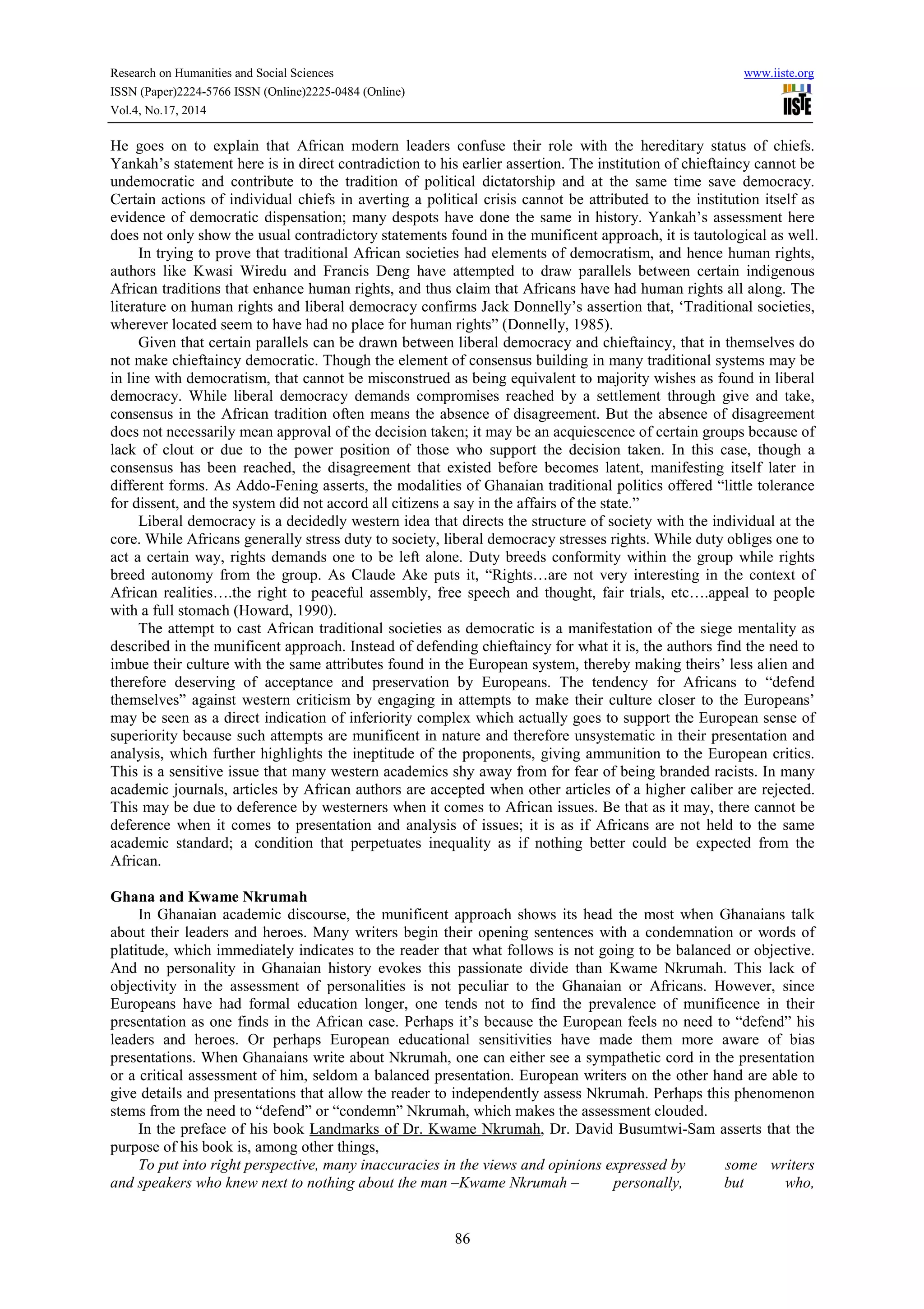 Research on Humanities and Social Sciences www.iiste.org 
ISSN (Paper)2224-5766 ISSN (Online)2225-0484 (Online) 
Vol.4, No.17, 2014 
He goes on to explain that African modern leaders confuse their role with the hereditary status of chiefs. 
Yankah’s statement here is in direct contradiction to his earlier assertion. The institution of chieftaincy cannot be 
undemocratic and contribute to the tradition of political dictatorship and at the same time save democracy. 
Certain actions of individual chiefs in averting a political crisis cannot be attributed to the institution itself as 
evidence of democratic dispensation; many despots have done the same in history. Yankah’s assessment here 
does not only show the usual contradictory statements found in the munificent approach, it is tautological as well. 
In trying to prove that traditional African societies had elements of democratism, and hence human rights, 
authors like Kwasi Wiredu and Francis Deng have attempted to draw parallels between certain indigenous 
African traditions that enhance human rights, and thus claim that Africans have had human rights all along. The 
literature on human rights and liberal democracy confirms Jack Donnelly’s assertion that, ‘Traditional societies, 
wherever located seem to have had no place for human rights” (Donnelly, 1985). 
Given that certain parallels can be drawn between liberal democracy and chieftaincy, that in themselves do 
not make chieftaincy democratic. Though the element of consensus building in many traditional systems may be 
in line with democratism, that cannot be misconstrued as being equivalent to majority wishes as found in liberal 
democracy. While liberal democracy demands compromises reached by a settlement through give and take, 
consensus in the African tradition often means the absence of disagreement. But the absence of disagreement 
does not necessarily mean approval of the decision taken; it may be an acquiescence of certain groups because of 
lack of clout or due to the power position of those who support the decision taken. In this case, though a 
consensus has been reached, the disagreement that existed before becomes latent, manifesting itself later in 
different forms. As Addo-Fening asserts, the modalities of Ghanaian traditional politics offered “little tolerance 
for dissent, and the system did not accord all citizens a say in the affairs of the state.” 
Liberal democracy is a decidedly western idea that directs the structure of society with the individual at the 
core. While Africans generally stress duty to society, liberal democracy stresses rights. While duty obliges one to 
act a certain way, rights demands one to be left alone. Duty breeds conformity within the group while rights 
breed autonomy from the group. As Claude Ake puts it, “Rights…are not very interesting in the context of 
African realities….the right to peaceful assembly, free speech and thought, fair trials, etc….appeal to people 
with a full stomach (Howard, 1990). 
The attempt to cast African traditional societies as democratic is a manifestation of the siege mentality as 
described in the munificent approach. Instead of defending chieftaincy for what it is, the authors find the need to 
imbue their culture with the same attributes found in the European system, thereby making theirs’ less alien and 
therefore deserving of acceptance and preservation by Europeans. The tendency for Africans to “defend 
themselves” against western criticism by engaging in attempts to make their culture closer to the Europeans’ 
may be seen as a direct indication of inferiority complex which actually goes to support the European sense of 
superiority because such attempts are munificent in nature and therefore unsystematic in their presentation and 
analysis, which further highlights the ineptitude of the proponents, giving ammunition to the European critics. 
This is a sensitive issue that many western academics shy away from for fear of being branded racists. In many 
academic journals, articles by African authors are accepted when other articles of a higher caliber are rejected. 
This may be due to deference by westerners when it comes to African issues. Be that as it may, there cannot be 
deference when it comes to presentation and analysis of issues; it is as if Africans are not held to the same 
academic standard; a condition that perpetuates inequality as if nothing better could be expected from the 
African. 
86 
Ghana and Kwame Nkrumah 
In Ghanaian academic discourse, the munificent approach shows its head the most when Ghanaians talk 
about their leaders and heroes. Many writers begin their opening sentences with a condemnation or words of 
platitude, which immediately indicates to the reader that what follows is not going to be balanced or objective. 
And no personality in Ghanaian history evokes this passionate divide than Kwame Nkrumah. This lack of 
objectivity in the assessment of personalities is not peculiar to the Ghanaian or Africans. However, since 
Europeans have had formal education longer, one tends not to find the prevalence of munificence in their 
presentation as one finds in the African case. Perhaps it’s because the European feels no need to “defend” his 
leaders and heroes. Or perhaps European educational sensitivities have made them more aware of bias 
presentations. When Ghanaians write about Nkrumah, one can either see a sympathetic cord in the presentation 
or a critical assessment of him, seldom a balanced presentation. European writers on the other hand are able to 
give details and presentations that allow the reader to independently assess Nkrumah. Perhaps this phenomenon 
stems from the need to “defend” or “condemn” Nkrumah, which makes the assessment clouded. 
In the preface of his book Landmarks of Dr. Kwame Nkrumah, Dr. David Busumtwi-Sam asserts that the 
purpose of his book is, among other things, 
To put into right perspective, many inaccuracies in the views and opinions expressed by some writers 
and speakers who knew next to nothing about the man –Kwame Nkrumah – personally, but who, 
 